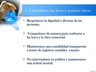 1. Cumplimos las leyes y normas éticas.
• Respetamos la dignidad y diversas de las
personas.
• Competimos de manera justa conforme a
las leyes y la ética comercial.
• Mantenemos una contabilidad transparente
a través de registros contables exactos.
• No intervenimos en política y mantenemos
una actitud neutral.
 