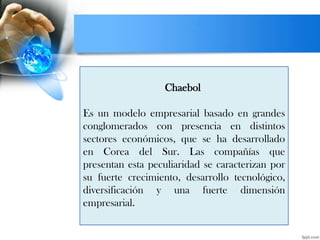 Chaebol
Es un modelo empresarial basado en grandes
conglomerados con presencia en distintos
sectores económicos, que se ha desarrollado
en Corea del Sur. Las compañías que
presentan esta peculiaridad se caracterizan por
su fuerte crecimiento, desarrollo tecnológico,
diversificación y una fuerte dimensión
empresarial.
 