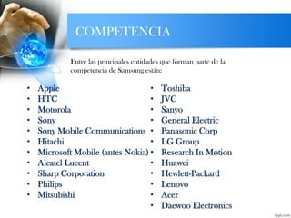 COMPETENCIA
• Apple
• HTC
• Motorola
• Sony
• Sony Mobile Communications
• Hitachi
• Microsoft Mobile (antes Nokia)
• Alcatel Lucent
• Sharp Corporation
• Philips
• Mitsubishi
• Toshiba
• JVC
• Sanyo
• General Electric
• Panasonic Corp
• LG Group
• Research In Motion
• Huawei
• Hewlett-Packard
• Lenovo
• Acer
• Daewoo Electronics
Entre las principales entidades que forman parte de la
competencia de Samsung están:
 