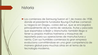 historia 
 Los comienzos de Samsung fueron el 1 de marzo de 1938, 
donde el presidente fundador Byung-Chull lee comenzó 
su negocio en Dageu, corea del sur, que se encargaba 
principalmente de la venta de verduras, frutas y pescado 
que exportaba a Beijín y Manchuria; también llego a 
tener su propios molinos harineros y maquinas de 
repostería para sus operaciones de manufacturas y 
venta. Con sus humildes comienzos la gran empresa 
evoluciono convirtiéndose en una gran competencia de 
manera global para muchas otras en el tema de la 
tecnología moderna. 
 