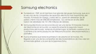 Samsung electronics 
 Fundada en 1969, es el miembro mas grande del grupo Samsung, que es a 
la vez una de las compañías de aparatos eléctricos mas importantes del 
mundo. Fundada en Daegu, corea del sur, opera en alrededor de 58 
países y tiene mas de 208.000 empleados . Sus ventas en el año 2003 
fueron de alrededor de 101.700 millones de dólares. 
 Samsung electronics es reconocida por ser una de las 10 mayores marcas 
de fabricantes en el mundo; es específicamente la segunda mayor 
productora del mundo, teniendo el primer lugar, la también coreana LG la 
cual tiene a la venta productos de telecomunicación, electrodomésticos y 
pantallas. 
 Fue la empresa que lanzo la primera tv de plasma en el mundo. Ha 
llegado a ser una de las compañías de electrodomésticos de mas valor en 
el mercado global, a la par de la japonesa Sony. 
 