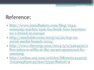 Reference: 
• http://www.socialbakers.com/blog/1944- 
samsung-reaches-25m-facebook-fans-becomes-no- 
1-brand-in-europe 
• http://mashable.com/2013/12/22/top-10- 
social-media-brands-2013/ 
• http://www.theverge.com/2014/3/2/5464422/e 
llen-takes-a-selfie-at-the-oscars-sponsored-by-samsung 
• http://online.wsj.com/articles/SB10001424052 
702304585004579417533278962674 
