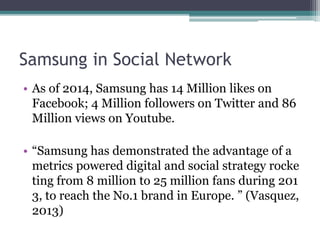 Samsung in Social Network 
• As of 2014, Samsung has 14 Million likes on 
Facebook; 4 Million followers on Twitter and 86 
Million views on Youtube. 
• “Samsung has demonstrated the advantage of a 
metrics powered digital and social strategy rocke 
ting from 8 million to 25 million fans during 201 
3, to reach the No.1 brand in Europe. ” (Vasquez, 
2013) 
 