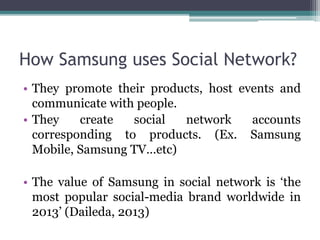 How Samsung uses Social Network? 
• They promote their products, host events and 
communicate with people. 
• They create social network accounts 
corresponding to products. (Ex. Samsung 
Mobile, Samsung TV…etc) 
• The value of Samsung in social network is ‘the 
most popular social-media brand worldwide in 
2013’ (Daileda, 2013) 
 