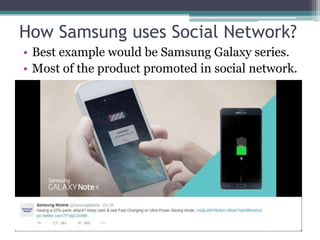 How Samsung uses Social Network? 
• Best example would be Samsung Galaxy series. 
• Most of the product promoted in social network. 
 