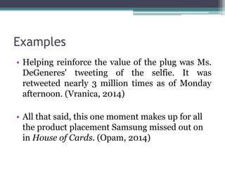 Examples 
• Helping reinforce the value of the plug was Ms. 
DeGeneres' tweeting of the selfie. It was 
retweeted nearly 3 million times as of Monday 
afternoon. (Vranica, 2014) 
• All that said, this one moment makes up for all 
the product placement Samsung missed out on 
in House of Cards. (Opam, 2014) 
 