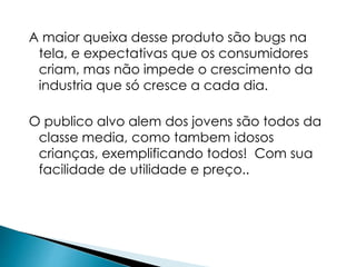A maior queixa desse produto são bugs na 
tela, e expectativas que os consumidores 
criam, mas não impede o crescimento da 
industria que só cresce a cada dia. 
O publico alvo alem dos jovens são todos da 
classe media, como tambem idosos 
crianças, exemplificando todos! Com sua 
facilidade de utilidade e preço.. 
 