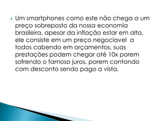  Um smartphones como este não chega a um 
preço sobreposto da nossa economia 
brasileira, apesar da inflação estar em alta, 
ele consiste em um preço negociavel a 
todos cabendo em orçamentos, suas 
prestações podem chegar até 10x porem 
sofrendo o famoso juros, porem contando 
com desconto sendo pago a vista. 
 