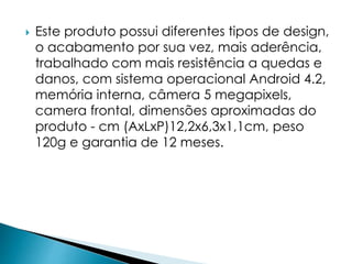  Este produto possui diferentes tipos de design, 
o acabamento por sua vez, mais aderência, 
trabalhado com mais resistência a quedas e 
danos, com sistema operacional Android 4.2, 
memória interna, câmera 5 megapixels, 
camera frontal, dimensões aproximadas do 
produto - cm (AxLxP)12,2x6,3x1,1cm, peso 
120g e garantia de 12 meses. 
 