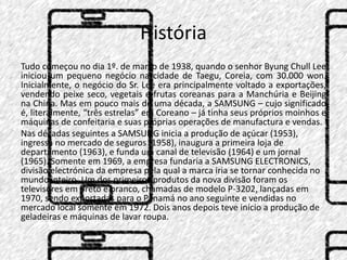 História 
Tudo começou no dia 1º. de março de 1938, quando o senhor Byung Chull Lee 
iniciou um pequeno negócio na cidade de Taegu, Coreia, com 30.000 won. 
Inicialmente, o negócio do Sr. Lee era principalmente voltado a exportações, 
vendendo peixe seco, vegetais e frutas coreanas para a Manchúria e Beijing 
na China. Mas em pouco mais de uma década, a SAMSUNG – cujo significado 
é, literalmente, “três estrelas” em Coreano – já tinha seus próprios moinhos e 
máquinas de confeitaria e suas próprias operações de manufactura e vendas. 
Nas décadas seguintes a SAMSUNG inicia a produção de açúcar (1953), 
ingressa no mercado de seguros (1958), inaugura a primeira loja de 
departamento (1963), e funda um canal de televisão (1964) e um jornal 
(1965). Somente em 1969, a empresa fundaria a SAMSUNG ELECTRONICS, 
divisão electrónica da empresa pela qual a marca iria se tornar conhecida no 
mundo inteiro. Um dos primeiros produtos da nova divisão foram os 
televisores em preto e branco, chamadas de modelo P-3202, lançadas em 
1970, sendo exportadas para o Panamá no ano seguinte e vendidas no 
mercado local somente em 1972. Dois anos depois teve início a produção de 
geladeiras e máquinas de lavar roupa. 
 