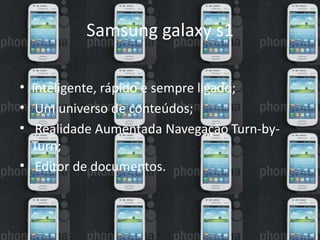 Samsung galaxy s1 
• inteligente, rápido e sempre ligado; 
• Um universo de conteúdos; 
• Realidade Aumentada Navegação Turn-by- 
Turn; 
• Editor de documentos. 
 