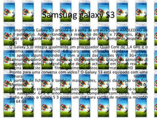 Samsung galaxy S3 
O smartphone Galaxy S 3 articula-se à volta de um ecrã Super AMOLED HD de 
4,8 polegadas. Apresentando uma resolução de 1280 x 720 pixeis, a força 
deste ecrã gigante reside no seu extremamente curto tempo de resposta de 
0,01 ms. 
O Galaxy S III integra igualmente um processador Quad Core de 1,4 GHz e o 
sistema operativo Android 4.0 para uma utilização rápida e intuitiva. 
Em apenas alguns segundos, e com a ajuda das ligações WiFi e 3G+ deste 
Samsung, poderá aceder aos seus sítios preferidos. Graças ao sensor de 8 
megapixeis, poderá fotografar o que deseja e actualizar em tempo real a sua 
página Web. Este sensor filma igualmente vídeos no formato Full HD 1080p. 
Pronto para uma conversa com vídeo? O Galaxy S3 está equipado com uma 
câmara frontal. 
A partilha de ficheiros é também mais simples, através da ligação sem fios 
Bluetooth 4.0. 
Ferramenta de comunicação e de lazer, este smartphone transforma-se ainda 
em navegador GPS e leitor multimédia. Compatível com vários formatos 
áudio e vídeo, o Galaxy S 3 possui um slot para cartão de memória microSD 
até 64 GB 
 