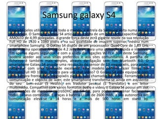 Samsung galaxy S4 
Elogiado pelos utilizadores de todo o mundo, a estrela da Samsung volta numa versão 
melhorada. O Samsung Galaxy S4 articula-se à volta de um ecrã táctil capacitivo Super 
AMOLED de 4,99 polegadas. A grande força deste ecrã gigante reside na sua resolução 
Full HD de 1920 x 1080 pixéis e na sua qualidade de imagem superior, inédita num 
smartphone Samsung. O Galaxy S4 dispõe de um processador Quad Core de 1,89 GHz 
e do sistema operativo Andróide 4.2 Jelly Bean, para uma utilização rápida e intuitiva. 
Em apenas alguns segundos, e com a ajuda das ligações Wi-Fi e 3G+ deste Samsung, 
poderá aceder aos seus sítios preferidos e aos sites comunitários. A partilha de 
ficheiros é também mais simples, através da ligação sem fios Bluetooth 4.0. O 
smartphone Galaxy S4 propõe uma resolução de sensor de 13 megapixéis, para poder 
fotografar com uma qualidade excelente. Este modelo permite fazer filmes em 
formato Full HD 1080p. Pronto para um chat vídeo? O Galaxy S4 está equipado com 
uma câmara frontal de 2 megapixéis para as suas chamadas de vídeo. Ferramenta de 
comunicação e objecto de lazer, este smartphone transforma-se ainda em assistente 
do seu bem-estar (S Health), em tradutor pessoal (S Translator) e em leitor 
multimédia. Compatível com vários formatos áudio e vídeo, o Galaxy S4 possui um slot 
para cartões de memória microSDHC até 64 GB, para poder armazenar facilmente 
todos os seus conteúdos. E graças à bateria Li-ion de 2600 mAh, a sua autonomia em 
comunicação eleva-se a 14 horas e a mais de 500 horas em stand by. 
 