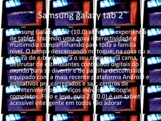 Samsung galaxy tab 2 
Samsung Galaxy Tab 2 (10.0) abre-se a experiência 
de tablet, trazendo uma nova interactividade e 
multimídia compartilhando para toda a família 
nível. O tempo descansando no toque, na cova ou a 
leitura de e-books para o seu crianças na cama, 
desfrutar de estimulantes conteúdos digitais do 
mundo para se divertir e de partilha descontraída 
equipado com a mais recente plataforma Android e 
aplicativos pré-carregados e sair, centros de 
entretenimento e serviços móveis do Google 
completos. Fino e leve, guia 2 (10.0) é um tablet 
acessível inteligente em todos vão adorar 
