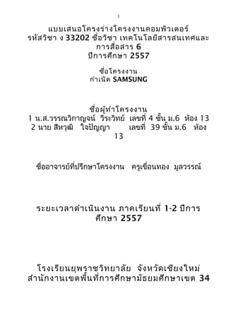 1
แบบเสนอโครงร่างโครงงานคอมพิวเตอร์
รหัสวิชา ง 33202 ชื่อวิชา เทคโนโลยีสารสนเทศและ
การสื่อสาร 6
ปีการศึกษา 2557
ชื่อโครงงาน
กำาเนิด SAMSUNG
ชื่อผู้ทำาโครงงาน
1 น.ส.วรรณวิกาญจน์ วีระวิทย์ เลขที่ 4 ชั้น ม.6 ห้อง 13
2 นาย สีหวุฒิ ใจปัญญา เลขที่ 39 ชั้น ม.6 ห้อง
13
ชื่ออาจารย์ที่ปรึกษาโครงงาน ครูเขื่อนทอง มูลวรรณ์
ระยะเวลาดำาเนินงาน ภาคเรียนที่ 1-2 ปีการ
ศึกษา 2557
โรงเรียนยุพราชวิทยาลัย จังหวัดเชียงใหม่
สำานักงานเขตพื้นที่การศึกษามัธยมศึกษาเขต 34
 