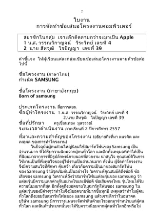 2
ใบงาน
การจัดทำาข้อเสนอโครงงานคอมพิวเตอร์
สมาชิกในกลุ่ม เจาะลึกติดตามกว่าจะมาเป็น Apple
1 น.ส. วรรณวิกาญจน์ วีระวิทย์ เลขที่ 4
2 นาย สีหวุฒิ ใจปัญญา เลขที่ 39
คำาชี้แจง ให้ผู้เรียนแต่ละกลุ่มเขียนข้อเสนอโครงงานตามหัวข้อต่อ
ไปนี้
ชื่อโครงงาน (ภาษาไทย)
กำาเนิด SAMSUNG
ชื่อโครงงาน (ภาษาอังกฤษ)
Born of samsung
ประเภทโครงงาน สื่อการสอน
ชื่อผู้ทำาโครงงาน 1.น.ส. วรรณวิกาญจน์ วีระวิทย์ เลขที่ 4
2.นาย สีหวุฒิ ใจปัญญา เลขที่ 39
ชื่อที่ปรึกษา ครูเขื่อนทอง มูลวรรณ์
ระยะเวลาดำาเนินงาน ภาคเรียนที่ 2 ปีการศึกษา 2557
ที่มาและความสำาคัญของโครงงาน (อธิบายถึงที่มา แนวคิด และ
เหตุผล ของการทำาโครงงาน)
ในปัจจุบันผู้คนส่วนใหญ่นิยมใช้สมาร์ทโฟนของ Samsung เป็น
จำานวนมาก ที่ได้รับความนิยมจากผู้คนทั่วโลก และอีกทั้งเหตุผลที่ทำาให้เป็น
ที่นิยมมาจากการที่มีรูปลักษณ์ภายนอกที่สวยงาม น่าสนใจ คุณสมบัติในการ
ใช้งานเป็นที่พึ่งพอใจของผู้ใช้งานเป็นจำานวนมาก ดังนั้น ผู้จัดทำาโครงงาน
จึงมีความสนใจที่ศึกษา ค้นคว้า เกี่ยวกับความเป็นมาของสมาร์ทโฟน
ของ Samsung ว่ามีจุดเริ่มต้นเป็นอย่างไร วิเคราะห์คุณสมบัติถึงข้อดี ข้อ
เสียของ samsung วิเคราะห์ถึงว่าสมาร์ทโฟนแต่ละรุ่นของ samsung ว่า
แต่ละรุ่นมีความแตกต่างกันอย่างไรและมีข้อดี ข้อเสียตรงไหน รุ่นไหนได้รับ
ความนิยมมากที่สุด อีกทั้งดูถึงยอดขายในสมาร์ทโฟนของ samsung ใน
แต่ละรุ่นของปีต่างๆว่าทำาไมจึงมียอดขายที่มากขึ้นทุกปี เหตุผลว่าทำาไมผู้คน
ทั่วโลกถึงยอมรับสมาร์ทโฟนของ samsung แล้วเจาะลึกว่าในอนาคต
บริษัท samsung มีการวางแผนจะจัดทำาสินค้าอะไรออกมาจำาหน่ายแก่ผู้คน
ทั่วโลก และสินค้าประเภทนั้นจะได้รับความนิยมจากผู้คนทั่วโลกอีกหรือไม่
 