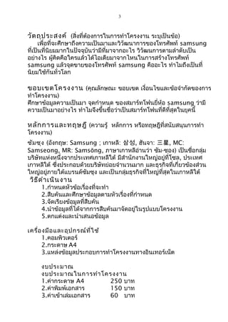 3
วัตถุประสงค์ (สิ่งที่ต้องการในการทำาโครงงาน ระบุเป็นข้อ)
เพื่อที่จะศึกษาถึงความเป็นมาและวิวัฒนาการของโทรศัพท์ samsung
ที่เป็นที่นิยมมากในปัจจุบันว่ามีที่มาจากอะไร วิวัฒนการตามลำาดับเป็น
อย่างไร ผู้คิดคือใครแล้วได้ไอเดียมาจากไหนในการสร้างโทรศัพท์
samsung แล้วจุดขายของโทรศัพท์ samsung คืออะไร ทำาไมถึงเป็นที่
นิยมใช้กันทั่วโลก
ขอบเขตโครงงาน (คุณลักษณะ ขอบเขต เงื่อนไขและข้อจำากัดของการ
ทำาโครงงาน)
ศึกษาข้อมูลความเป็นมา จุดกำาหนด ของสมาร์ทโฟนยี่ห้อ samsung ว่ามี
ความเป็นมาอย่างไร ทำาไมจึงขึ้นชื่อว่าเป็นสมาร์ทโฟนที่ดีที่สุดในยุคนี้
หลักการและทฤษฎี (ความรู้ หลักการ หรือทฤษฎีที่สนับสนุนการทำา
โครงงาน)
ซัมซุง (อังกฤษ: Samsung ; เกาหลี: 삼성, ฮันจา: 三星, MC:
Samseong, MR: Samsŏng, ภาษาเกาหลีอ่านว่า ซัม-ซอง) เป็นชื่อกลุ่ม
บริษัทแห่งหนึ่งจากประเทศเกาหลีใต้ มีสำานักงานใหญ่อยู่ที่โซล, ประเทศ
เกาหลีใต้ ซึ่งประกอบด้วยบริษัทย่อยจำานวนมาก และธุรกิจที่เกี่ยวข้องส่วน
ใหญ่อยู่ภายใต้แบรนด์ซัมซุง และเป็นกลุ่มธุรกิจที่ใหญ่ที่สุดในเกาหลีใต้
วิธีดำาเนินงาน
1.กำาหนดหัวข้อเรื่องที่จะทำา
2.สืบค้นและศึกษาข้อมูลตามหัวเรื่องที่กำาหนด
3.จัดเรียงข้อมูลที่สืบค้น
4.นำาข้อมูลที่ได้จากการสืบค้นมาจัดอยู่ในรูปแบบโครงงาน
5.ตกแต่งและนำาเสนอข้อมูล
เครื่องมือและอุปกรณ์ที่ใช้
1.คอมพิวเตอร์
2.กระดาษ A4
3.แหล่งข้อมูลประกอบการทำาโครงงานทางอินเทอร์เน็ต
งบประมาณ
งบประมาณในการทำาโครงงาน
1.ค่ากระดาษ A4 250 บาท
2.ค่าพิมพ์เอกสาร 150 บาท
3.ค่าเข้าเล่มเอกสาร 60 บาท
 