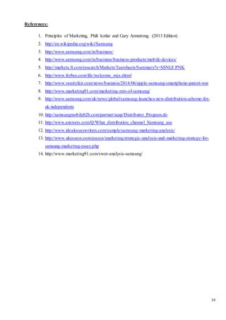 14
References:
1. Principles of Marketing, Phili kotlar and Gary Armstrong. (2013 Edition)
2. http://en.wikipedia.org/wiki/Samsung
3. http://www.samsung.com/in/business/
4. http://www.samsung.com/in/business/business-products/mobile-devices/
5. http://markets.ft.com/research/Markets/Tearsheets/Summary?s=SSNLF:PNK
6. http://www.forbes.com/fdc/welcome_mjx.shtml
7. http://www.vanityfair.com/news/business/2014/06/apple-samsung-smartphone-patent-war
8. http://www.marketing91.com/marketing-mix-of-samsung/
9. http://www.samsung.com/uk/news/global/samsung-launches-new-distribution-scheme-for-
uk-independents
10. http://samsungmobileb2b.com/partner/seap/Distributor_Program.do
11. http://www.answers.com/Q/What_distribution_channel_Samsung_use
12. http://www.idealessaywriters.com/sample/samsung-marketing-analysis/
13. http://www.ukessays.com/essays/marketing/strategic-analysis-and-marketing-strategy-for-
samsung-marketing-essay.php
14. http://www.marketing91.com/swot-analysis-samsung/
 