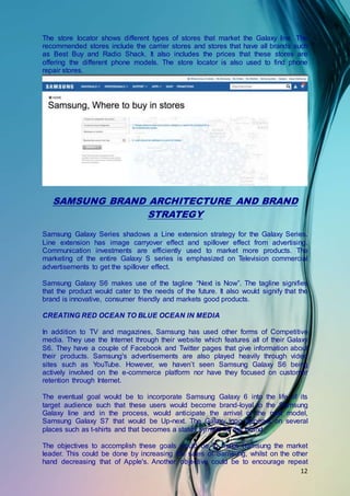 12
The store locator shows different types of stores that market the Galaxy line. The
recommended stores include the carrier stores and stores that have all brands such
as Best Buy and Radio Shack. It also includes the prices that these stores are
offering the different phone models. The store locator is also used to find phone
repair stores.
SAMSUNG BRAND ARCHITECTURE AND BRAND
STRATEGY
Samsung Galaxy Series shadows a Line extension strategy for the Galaxy Series.
Line extension has image carryover effect and spillover effect from advertising.
Communication investments are efficiently used to market more products. The
marketing of the entire Galaxy S series is emphasized on Television commercial
advertisements to get the spillover effect.
Samsung Galaxy S6 makes use of the tagline “Next is Now”. The tagline signifies
that the product would cater to the needs of the future. It also would signify that the
brand is innovative, consumer friendly and markets good products.
CREATING RED OCEAN TO BLUE OCEAN IN MEDIA
In addition to TV and magazines, Samsung has used other forms of Competitive
media. They use the Internet through their website which features all of their Galaxy
S6. They have a couple of Facebook and Twitter pages that give information about
their products. Samsung's advertisements are also played heavily through video
sites such as YouTube. However, we haven’t seen Samsung Galaxy S6 being
actively involved on the e-commerce platform nor have they focused on customer
retention through Internet.
The eventual goal would be to incorporate Samsung Galaxy 6 into the life of its
target audience such that these users would become brand-loyal to the Samsung
Galaxy line and in the process, would anticipate the arrival of the next model,
Samsung Galaxy S7 that would be Up-next. The Galaxy logo appears on several
places such as t-shirts and that becomes a status symbol for the brand.
The objectives to accomplish these goals would be to make Samsung the market
leader. This could be done by increasing the sales of Samsung, whilst on the other
hand decreasing that of Apple's. Another, objective could be to encourage repeat
 