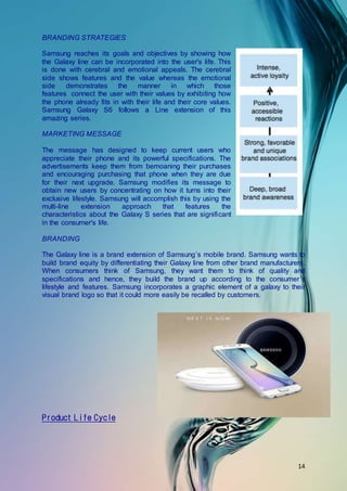 14
BRANDING STRATEGIES
Samsung reaches its goals and objectives by showing how
the Galaxy line can be incorporated into the user's life. This
is done with cerebral and emotional appeals. The cerebral
side shows features and the value whereas the emotional
side demonstrates the manner in which those
features connect the user with their values by exhibiting how
the phone already fits in with their life and their core values.
Samsung Galaxy S6 follows a Line extension of this
amazing series.
MARKETING MESSAGE
The message has designed to keep current users who
appreciate their phone and its powerful specifications. The
advertisements keep them from bemoaning their purchases
and encouraging purchasing that phone when they are due
for their next upgrade. Samsung modifies its message to
obtain new users by concentrating on how it turns into their
exclusive lifestyle. Samsung will accomplish this by using the
multi-line extension approach that features the
characteristics about the Galaxy S series that are significant
in the consumer's life.
BRANDING
The Galaxy line is a brand extension of Samsung’s mobile brand. Samsung wants to
build brand equity by differentiating their Galaxy line from other brand manufacturers.
When consumers think of Samsung, they want them to think of quality and
specifications and hence, they build the brand up according to the consumer’s
lifestyle and features. Samsung incorporates a graphic element of a galaxy to their
visual brand logo so that it could more easily be recalled by customers.
Product Life Cycle
 