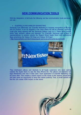 16
NEW COMMUNICATION TOOLS
With the intergration of old tools the following are few communication tools samsung
can use :
 GUERRILLA AND AMBUSH MARKETING
Samsung Can Effectively use Guerrilla Marketing to increase recognition of the logo
and its product. It can be targeted in the cities where 4G will be released. Samsung
could give away apparel with the Samsung Galaxy Logo on it. These items include
shirts, hats, stickers, pillows and blankets. For Example: Samsung sent a team of
representatives to parade outside the Regent Street Apple Store with promotional
flags advertising the Galaxy S6 Edge and Galaxy S6 Edge+
( http://www.dailydot.com/technology/apple-samsung-iphone-6s-launch-troll/).
They distributed pillows and blankets to all Apple customers who were waiting
outside the Apple Store to see the New IPhone 6S. The pillows and blankets had
tags #nextisnew and was in blue color. Such application of Guerrilla Marketing can
be done often. This creates a brand impact on the minds of the viewers, employees,
and also gives an opportunity to have free media publicity. Thus, a small creative act
like this can create a BIG Impact on the brand.
 