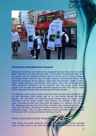 17
SPONSORED CONSUMERS AND DATABASE
Sponsored Consumers are helpful to the campaigns because Samsung has reached
these consumers who have become fans of the product and genuinely enjoy using
the phones and can hopefully convince others to do the same. Using its database
and finding people based on age (in target audience) and purchase history, these
sponsored consumers can be asked to share their story through a variety of media.
These include television commercials, trade shows, radio, and social networking.
These sponsored consumers can be rewarded with more points in the reward
program and be given free guerilla marketing apparel as well. Thus, this is a great
tool for integrated marketing that can leverage all media activities.
The database can be used to further customize whom the phone is marketed to. We
can get information when people sign up for new phones through the lengthy
process. The information that Samsung would connect would be names, contact
information such as phone number, email address, and address. If they sign up
online, Samsung can track how many times the logged on or checked in on the site.
This database would also keep track of the purchases with a transaction history.
Using this information, Samsung can further customize their marketing plan to further
segmented groups. They can send information about accessories to new customers
to encourage them to keep purchasing Samsung products.
TRADE SHOWS AND IN-STORE PROMOTION
Trade shows can create excitement for many new phones. Many phone reviewers
come to trade shows to see what the trends are in mobile devices and see what
 