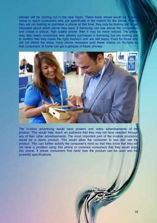 18
phones will be coming out in the near future. These trade shows would be a good
venue to reach consumers who are specifically in the market for the phone. Even if
they are not looking to purchase a phone at that time, they may be looking just to get
educated about which phone they want. If Samsung can rise above the competition
and create a unique, high quality phone, then it may be more noticed. The phone
may also reach consumers who already purchased a Samsung but are looking just
to confirm that they made the right decision and are still happy. Even for those who
did not attend the show, many phone reviewers post these videos on YouTube so
that consumers at home can get a glimpse of future phones.
The in-store advertising would have posters and video advertisements of the
product. This would help reach an audience that they may not have reached through
any of their other advertisements. The most important part of the in-store promotion
would be a demo product. This would allow the consumer to see and use the
product. This can further solidify the consumer's mind so that they know that they will
not have a problem using this phone or convince consumers that they would enjoy
this phone. It shows consumers first hand how the product can be used and the
powerful specifications.
 