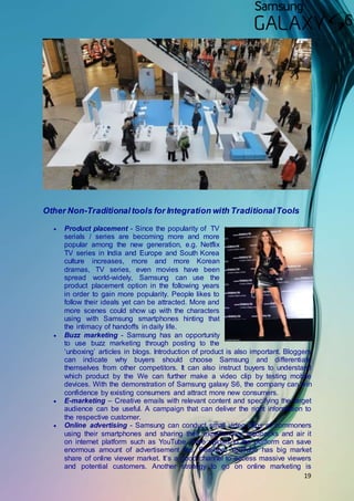 19
Other Non-Traditionaltools for Integration with TraditionalTools
 Product placement - Since the popularity of TV
serials / series are becoming more and more
popular among the new generation, e.g. Netflix
TV series in India and Europe and South Korea
culture increases, more and more Korean
dramas, TV series, even movies have been
spread world-widely, Samsung can use the
product placement option in the following years
in order to gain more popularity. People likes to
follow their ideals yet can be attracted. More and
more scenes could show up with the characters
using with Samsung smartphones hinting that
the intimacy of handoffs in daily life.
 Buzz marketing - Samsung has an opportunity
to use buzz marketing through posting to the
‘unboxing’ articles in blogs. Introduction of product is also important. Bloggers
can indicate why buyers should choose Samsung and differentiate
themselves from other competitors. It can also instruct buyers to understand
which product by the We can further make a video clip by testing mobile
devices. With the demonstration of Samsung galaxy S6, the company can win
confidence by existing consumers and attract more new consumers.
 E-marketing – Creative emails with relevant content and specifying the target
audience can be useful. A campaign that can deliver the right information to
the respective customer.
 Online advertising - Samsung can conduct small video clips of commoners
using their smartphones and sharing their experiences/ feedbacks and air it
on internet platform such as YouTube. Free upload to the platform can save
enormous amount of advertisement fee. Besides, YouTube has big market
share of online viewer market. It’s a good channel to access massive viewers
and potential customers. Another strategy to go on online marketing is
 