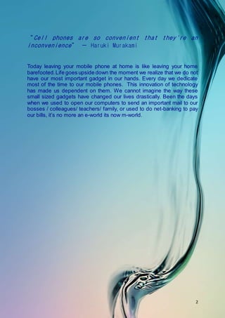 2
Today leaving your mobile phone at home is like leaving your home
barefooted.Life goes upside down the moment we realize that we do not
have our most important gadget in our hands. Every day we dedicate
most of the time to our mobile phones. This innovation of technology
has made us dependent on them. We cannot imagine the way these
small sized gadgets have changed our lives drastically. Been the days
when we used to open our computers to send an important mail to our
bosses / colleagues/ teachers/ family, or used to do net-banking to pay
our bills, it’s no more an e-world its now m-world.
 