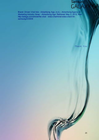 23
Brand- Driven Viral Ads - Advertising Age. (n.d.). Advertising Agency &
Marketing Industry News - Advertising Age. Retrieved May 2, 2012, from
http://adage.com/article/the-viral- video-chart/viral-video-chart-hit-
samsung/233939
Thank You
 