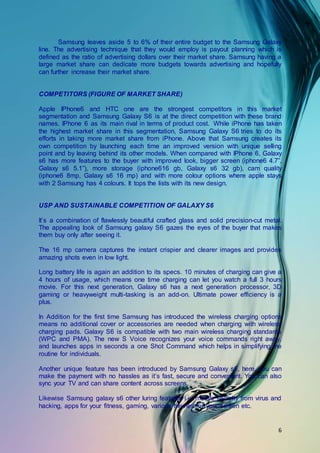 6
Samsung leaves aside 5 to 6% of their entire budget to the Samsung Galaxy
line. The advertising technique that they would employ is payout planning which is
defined as the ratio of advertising dollars over their market share. Samsung having a
large market share can dedicate more budgets towards advertising and hopefully
can further increase their market share.
COMPETITORS (FIGURE OF MARKET SHARE)
Apple IPhone6 and HTC one are the strongest competitors in this market
segmentation and Samsung Galaxy S6 is at the direct competition with these brand
names. IPhone 6 as its main rival in terms of product cost. While iPhone has taken
the highest market share in this segmentation, Samsung Galaxy S6 tries to do its
efforts in taking more market share from iPhone. Above that Samsung creates its
own competition by launching each time an improved version with unique selling
point and by leaving behind its other models. When compared with IPhone 6, Galaxy
s6 has more features to the buyer with improved look, bigger screen (iphone6 4.7”,
Galaxy s6 5.1”), more storage (iphone616 gb, Galaxy s6 32 gb), cam quality
(iphone6 8mp, Galaxy s6 16 mp) and with more colour options where apple stays
with 2 Samsung has 4 colours. It tops the lists with its new design.
USP AND SUSTAINABLE COMPETITION OF GALAXY S6
It’s a combination of flawlessly beautiful crafted glass and solid precision-cut metal.
The appealing look of Samsung galaxy S6 gazes the eyes of the buyer that makes
them buy only after seeing it.
The 16 mp camera captures the instant crispier and clearer images and provides
amazing shots even in low light.
Long battery life is again an addition to its specs. 10 minutes of charging can give a
4 hours of usage, which means one time charging can let you watch a full 3 hours
movie. For this next generation, Galaxy s6 has a next generation processor, 3D
gaming or heavyweight multi-tasking is an add-on. Ultimate power efficiency is a
plus.
In Addition for the first time Samsung has introduced the wireless charging options
means no additional cover or accessories are needed when charging with wireless
charging pads. Galaxy S6 is compatible with two main wireless charging standards
(WPC and PMA). The new S Voice recognizes your voice commands right away,
and launches apps in seconds a one Shot Command which helps in simplifying the
routine for individuals.
Another unique feature has been introduced by Samsung Galaxy s6, here, you can
make the payment with no hassles as it’s fast, secure and convenient. You can also
sync your TV and can share content across screens.
Likewise Samsung galaxy s6 other luring features i.e. mobile security from virus and
hacking, apps for your fitness, gaming, various themes for your screen etc.
 