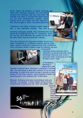 8
Before Galaxy S6 launched at market, Samsung had
begun their marketing campaign. As a big international
company like Samsung, they took many tools, different
channels and media to promote their latest product. You
can see their advertisements including videos and
pictures all of your country, and their supported some
films, like Avengers 2, which is a product placement.
Furthermore, their latest campaign outside Apple stores is
also a very interesting strategy. They took abundant
marketing campaigns globally. Their advertisements showed in
almost all of traditional tools like TV, newspaper, what’s more,
you can see many billboards and posters all over the city, like
the metro station and some landmark buildings.
They also introduced the Showcase Shelters at some bus
stops in Netherland (in 15 different locations) with the press-
button, passers could take a sneak preview of the smartphone.
These showcase shelters created a huge fan following and was
a successful
campaign as they attracted a lot of
consumers by showing them the latest
technology Samsung uses. It was a
good start of the campaign to promote
its “Next is Now” motto.
In Bangladesh,
Samsung in
collaboration with
Standard Chartered Bank, introduced a campaign of exchange
offer. The idea behind to allow their customer to buy this new
technology on credit at the same time get a discount on their old
phones. On top if the customer carries Standard Charted credit
cards they get a 10% cashback with 12 EMI offers.
Moreover, Samsung took many non-traditional tools and
channels. For example, in China, Galaxy S6 has several
endorsements including pop-star, writer and athlete, which
enhanced
their
influence
among all
of these
fields and
reduced the
risk of celebrity endorsement.
 