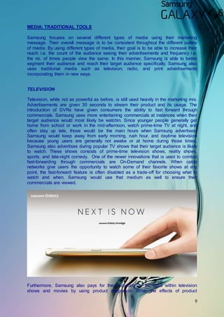 9
MEDIA: TRADITIONAL TOOLS
Samsung focuses on several different types of media using their marketing
message. Their overall message is to be consistent throughout the different outlets
of media. By using different types of media, their goal is to be able to increase their
reach i.e. the count of the audience seeing their advertisements and frequency i.e.
the no. of times people view the same. In this manner, Samsung is able to better
segment their audience and reach their target audience specifically. Samsung also
uses traditional media such as television, radio, and print advertisements
incorporating them in new ways.
TELEVISION
Television, while not as powerful as before, is still used heavily in the marketing mix.
Advertisements are given 30 seconds to stream their product and its usage. The
introduction of DVRs have given consumers the ability to fast forward through
commercials. Samsung uses more entertaining commercials at instances when their
target audience would most likely be watchin. Since younger people generally get
home from school or work in the mid-afternoon, watch prime-time TV at night, and
often stay up late, those would be the main hours when Samsung advertises.
Samsung would keep away from early morning, rush hour, and daytime television
because young users are generally not awake or at home during those times.
Samsung also advertises during popular TV shows that their target audience is likely
to watch. These shows consists of prime-time television shows, reality shows,
sports, and late-night comedy. One of the newer innovations that is used to combat
fast-forwarding through commercials are On-Demand channels. When cable
networks give users the opportunity to watch some of their favorite shows at any
point, the fast-forward feature is often disabled as a trade-off for choosing what to
watch and when. Samsung would use that medium as well to ensure their
commercials are viewed.
Furthermore, Samsung also pays for their products to be used within television
shows and movies by using product integration. While the effects of product
 