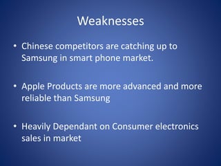 Weaknesses
• Chinese competitors are catching up to
Samsung in smart phone market.
• Apple Products are more advanced and more
reliable than Samsung
• Heavily Dependant on Consumer electronics
sales in market
 