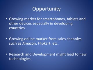 Opportunity
• Growing market for smartphones, tablets and
other devices especially in developing
countries.
• Growing online market from sales channles
such as Amazon, Flipkart, etc.
• Research and Development might lead to new
technologies.
 