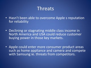 Threats
• Hasn’t been able to overcome Apple s reputation
for reliability
• Declining or stagnating middle class income in
North America and USA could reduce customer
buying power in those key markets.
• Apple could enter more consumer product areas
such as home appliance and camera and compete
with Samsung ie. threats from competitors.
 
