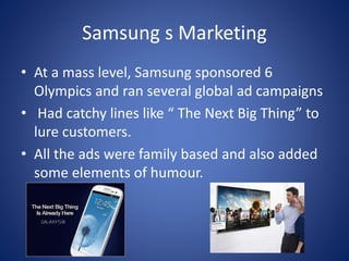 Samsung s Marketing
• At a mass level, Samsung sponsored 6
Olympics and ran several global ad campaigns
• Had catchy lines like “ The Next Big Thing” to
lure customers.
• All the ads were family based and also added
some elements of humour.
 