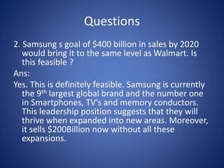 Questions
2. Samsung s goal of $400 billion in sales by 2020
would bring it to the same level as Walmart. Is
this feasible ?
Ans:
Yes. This is definitely feasible. Samsung is currently
the 9th largest global brand and the number one
in Smartphones, TV’s and memory conductors.
This leadership position suggests that they will
thrive when expanded into new areas. Moreover,
it sells $200Billion now without all these
expansions.
 
