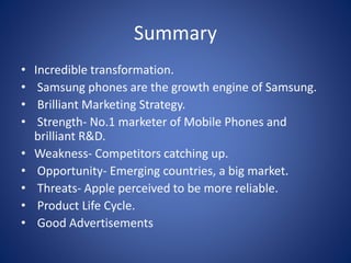 Summary
• Incredible transformation.
• Samsung phones are the growth engine of Samsung.
• Brilliant Marketing Strategy.
• Strength- No.1 marketer of Mobile Phones and
brilliant R&D.
• Weakness- Competitors catching up.
• Opportunity- Emerging countries, a big market.
• Threats- Apple perceived to be more reliable.
• Product Life Cycle.
• Good Advertisements
 