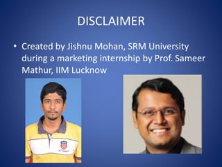DISCLAIMER
• Created by Jishnu Mohan, SRM University
during a marketing internship by Prof. Sameer
Mathur, IIM Lucknow
 
