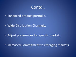Contd..
• Enhanced product portfolio.
• Wide Distribution Channels.
• Adjust preferences for specific market.
• Increased Commitment to emerging markets.
 