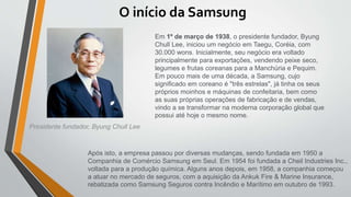 O início da Samsung
Presidente fundador, Byung Chull Lee
Em 1º de março de 1938, o presidente fundador, Byung
Chull Lee, iniciou um negócio em Taegu, Coréia, com
30.000 wons. Inicialmente, seu negócio era voltado
principalmente para exportações, vendendo peixe seco,
legumes e frutas coreanas para a Manchúria e Pequim.
Em pouco mais de uma década, a Samsung, cujo
significado em coreano é "três estrelas", já tinha os seus
próprios moinhos e máquinas de confeitaria, bem como
as suas próprias operações de fabricação e de vendas,
vindo a se transformar na moderna corporação global que
possui até hoje o mesmo nome.
Após isto, a empresa passou por diversas mudanças, sendo fundada em 1950 a
Companhia de Comércio Samsung em Seul. Em 1954 foi fundada a Cheil Industries Inc.,
voltada para a produção química. Alguns anos depois, em 1958, a companhia começou
a atuar no mercado de seguros, com a aquisição da Ankuk Fire & Marine Insurance,
rebatizada como Samsung Seguros contra Incêndio e Marítimo em outubro de 1993.
 