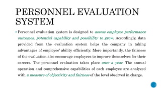  Personnel evaluation system is designed to assess employee performance
outcomes, potential capability and possibility to grow. Accordingly, data
provided from the evaluation system helps the company in taking
advantages of employee’ ability efficiently. More importantly, the fairness
of the evaluation also encourage employees to improve themselves for their
careers. The personnel evaluation takes place once a year. The annual
operation and comprehensive capabilities of each employee are analyzed
with a measure of objectivity and fairness of the level observed in charge.
 