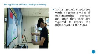 The application of Virtual Reality in training
In this method, employees
would be given a video of
manufacturing process
and after that they are
required to repeat the
steps shown in the video
 