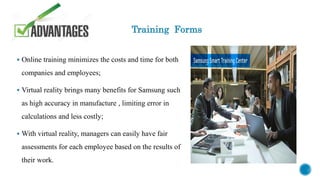 Training Forms
 Online training minimizes the costs and time for both
companies and employees;
 Virtual reality brings many benefits for Samsung such
as high accuracy in manufacture , limiting error in
calculations and less costly;
 With virtual reality, managers can easily have fair
assessments for each employee based on the results of
their work.
 