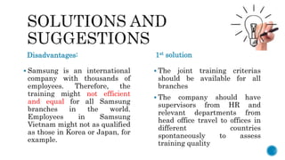 Disadvantages: 1st solution
 Samsung is an international
company with thousands of
employees. Therefore, the
training might not efficient
and equal for all Samsung
branches in the world.
Employees in Samsung
Vietnam might not as qualified
as those in Korea or Japan, for
example.
 The joint training criterias
should be available for all
branches
 The company should have
supervisors from HR and
relevant departments from
head office travel to offices in
different countries
spontaneously to assess
training quality
 