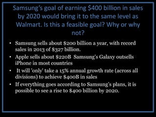 Samsung’s goal of earning $400 billion in sales
by 2020 would bring it to the same level as
Walmart. Is this a feasible goal? Why or why
not?
• Samsung sells about $200 billion a year, with record
sales in 2013 of $327 billion.
• Apple sells about $220B Samsung's Galaxy outsells
iPhone in most countries
• It will 'only' take a 15% annual growth rate (across all
divisions) to achieve $400B in sales
• If everything goes according to Samsung’s plans, it is
possible to see a rise to $400 billion by 2020.
 