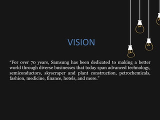 VISION
“For over 70 years, Samsung has been dedicated to making a better
world through diverse businesses that today span advanced technology,
semiconductors, skyscraper and plant construction, petrochemicals,
fashion, medicine, finance, hotels, and more.”
 
