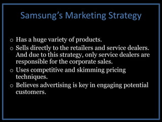 Samsung’s Marketing Strategy
o Has a huge variety of products.
o Sells directly to the retailers and service dealers.
And due to this strategy, only service dealers are
responsible for the corporate sales.
o Uses competitive and skimming pricing
techniques.
o Believes advertising is key in engaging potential
customers.
 