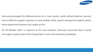 Samsung exchanged the affected phones for a new revision, which utilized batteries sourced
from a different supplier. However, in early October 2016, reports emerged of incidents where
these replacement phones also caught on fire.
On 10 October 2016, in response to the new incidents, Samsung announced that it would
once again suspend sales of the Galaxy Note 7 and recall all devices worldwide.
 